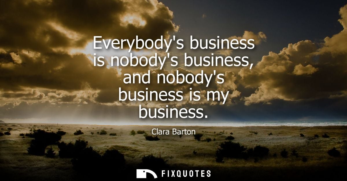 Everybodys business is nobodys business, and nobodys business is my business