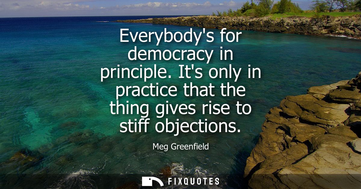 Everybodys for democracy in principle. Its only in practice that the thing gives rise to stiff objections