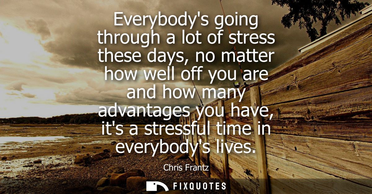 Everybodys going through a lot of stress these days, no matter how well off you are and how many advantages you have, it