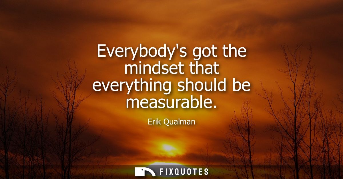 Everybodys got the mindset that everything should be measurable