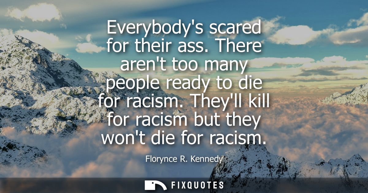 Everybodys scared for their ass. There arent too many people ready to die for racism. Theyll kill for racism but they wo