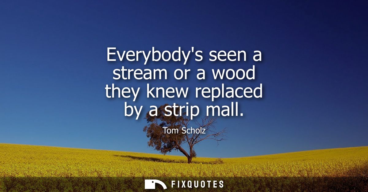 Everybodys seen a stream or a wood they knew replaced by a strip mall