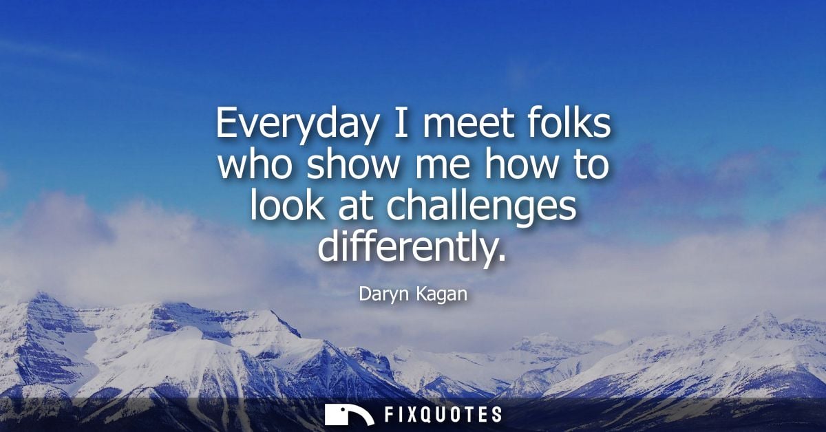 Everyday I meet folks who show me how to look at challenges differently