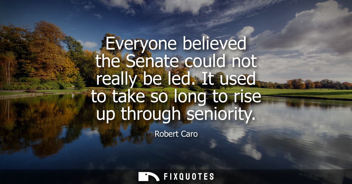Everyone believed the Senate could not really be led. It used to take so long to rise up through seniority
