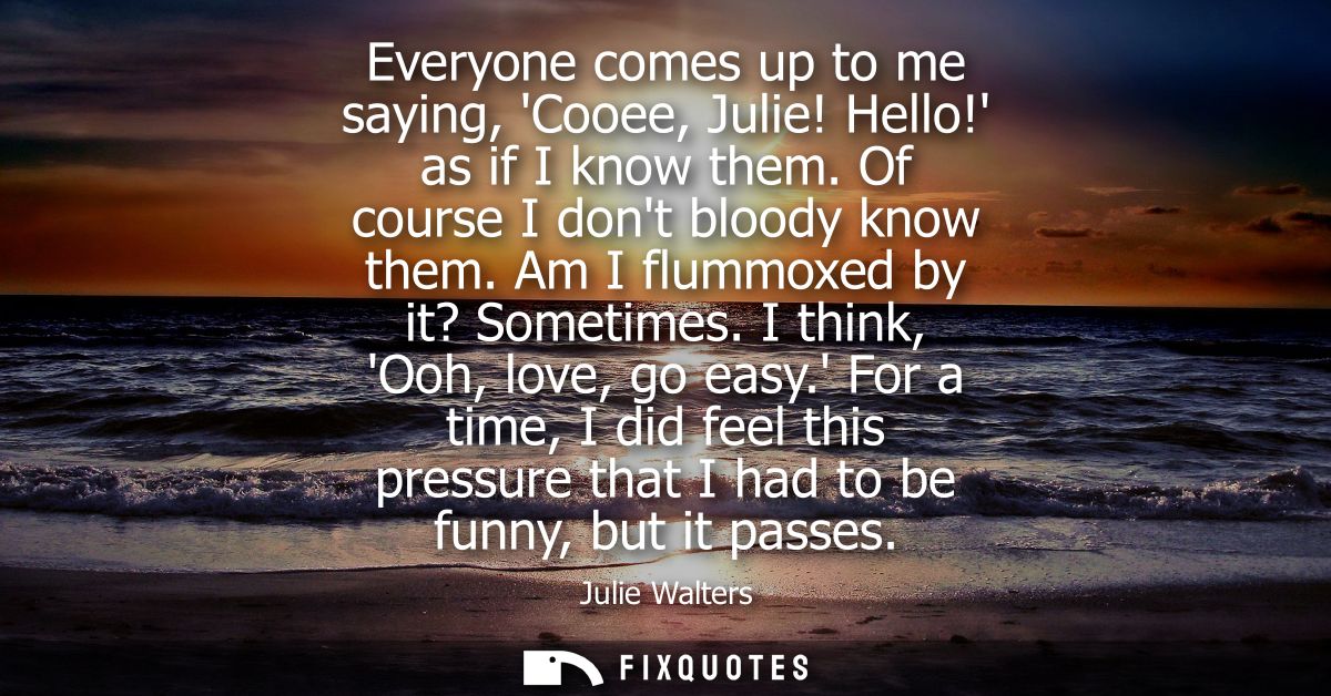 Everyone comes up to me saying, Cooee, Julie! Hello! as if I know them. Of course I dont bloody know them. Am I flummoxe