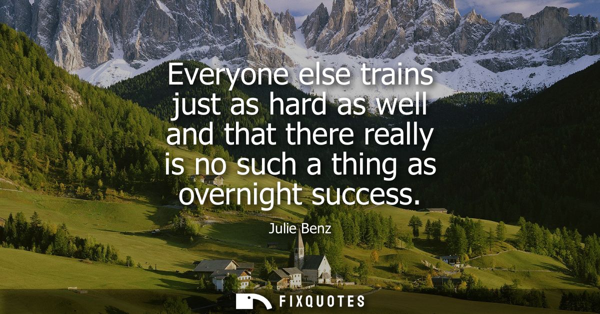Everyone else trains just as hard as well and that there really is no such a thing as overnight success