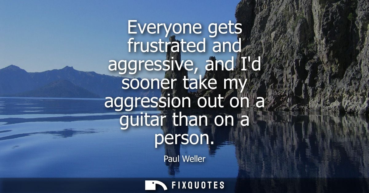 Everyone gets frustrated and aggressive, and Id sooner take my aggression out on a guitar than on a person