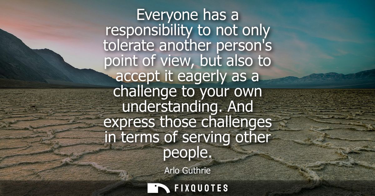Everyone has a responsibility to not only tolerate another persons point of view, but also to accept it eagerly as a cha