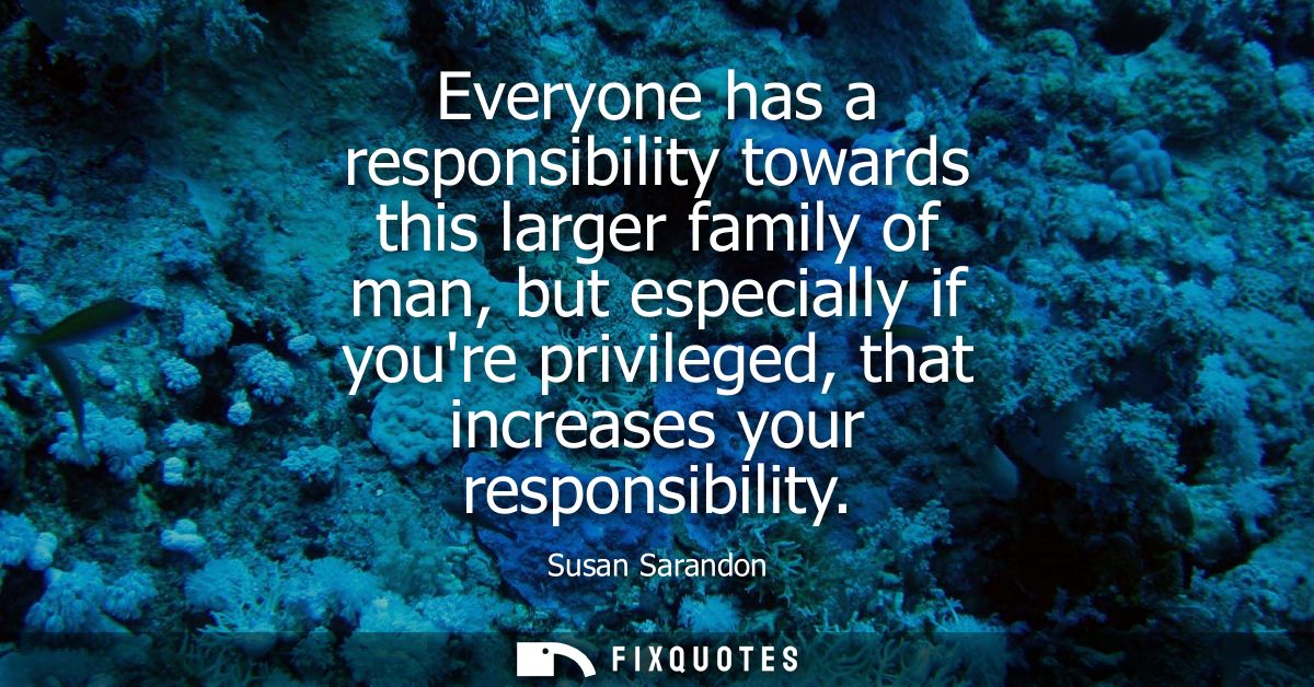Everyone has a responsibility towards this larger family of man, but especially if youre privileged, that increases your
