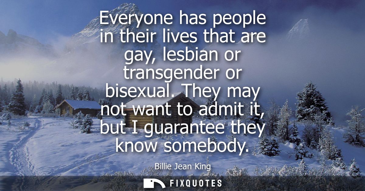 Everyone has people in their lives that are gay, lesbian or transgender or bisexual. They may not want to admit it, but 