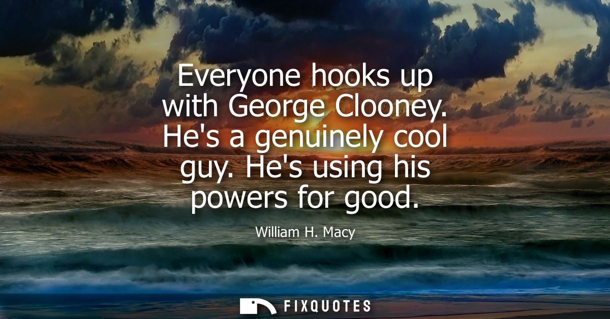 Everyone hooks up with George Clooney. Hes a genuinely cool guy. Hes using his powers for good