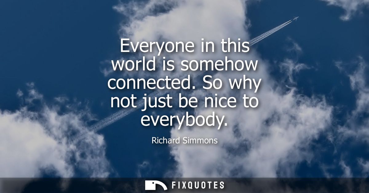 Everyone in this world is somehow connected. So why not just be nice to everybody