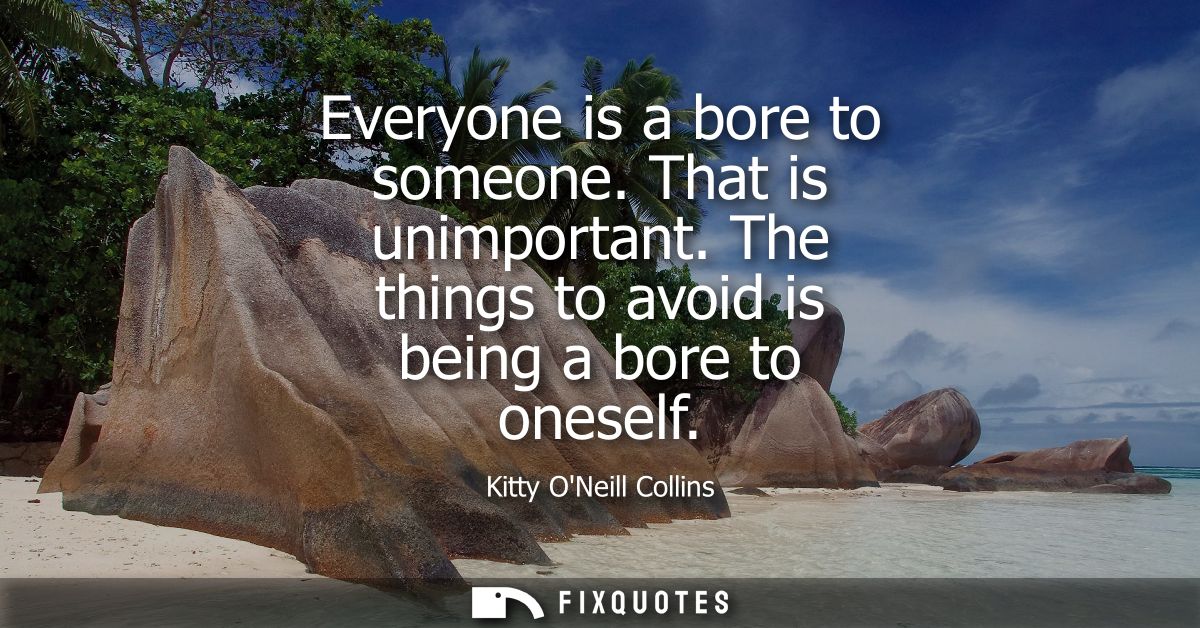 Everyone is a bore to someone. That is unimportant. The things to avoid is being a bore to oneself