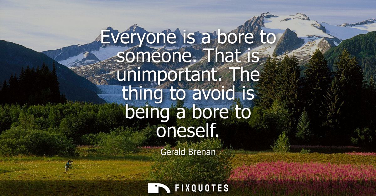 Everyone is a bore to someone. That is unimportant. The thing to avoid is being a bore to oneself