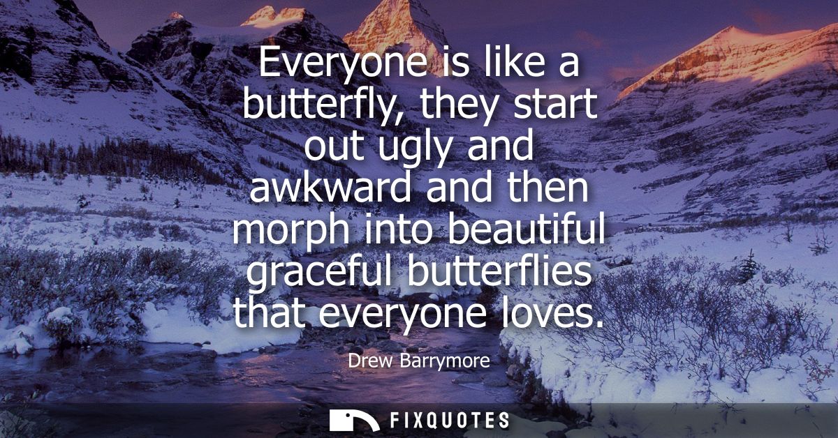 Everyone is like a butterfly, they start out ugly and awkward and then morph into beautiful graceful butterflies that ev
