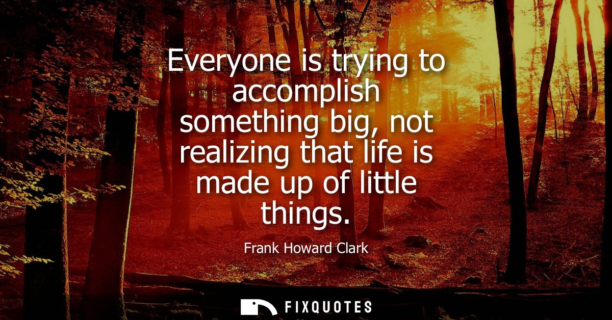 Everyone is trying to accomplish something big, not realizing that life is made up of little things