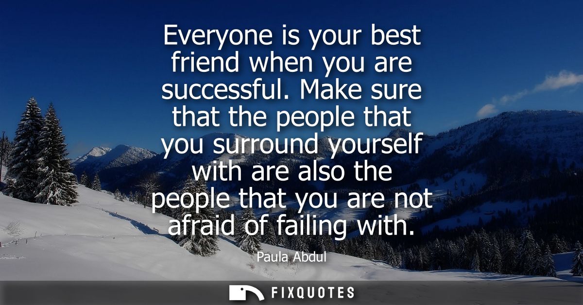 Everyone is your best friend when you are successful. Make sure that the people that you surround yourself with are also