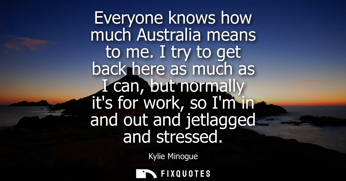 Everyone knows how much Australia means to me. I try to get back here as much as I can, but normally its for work, so Im