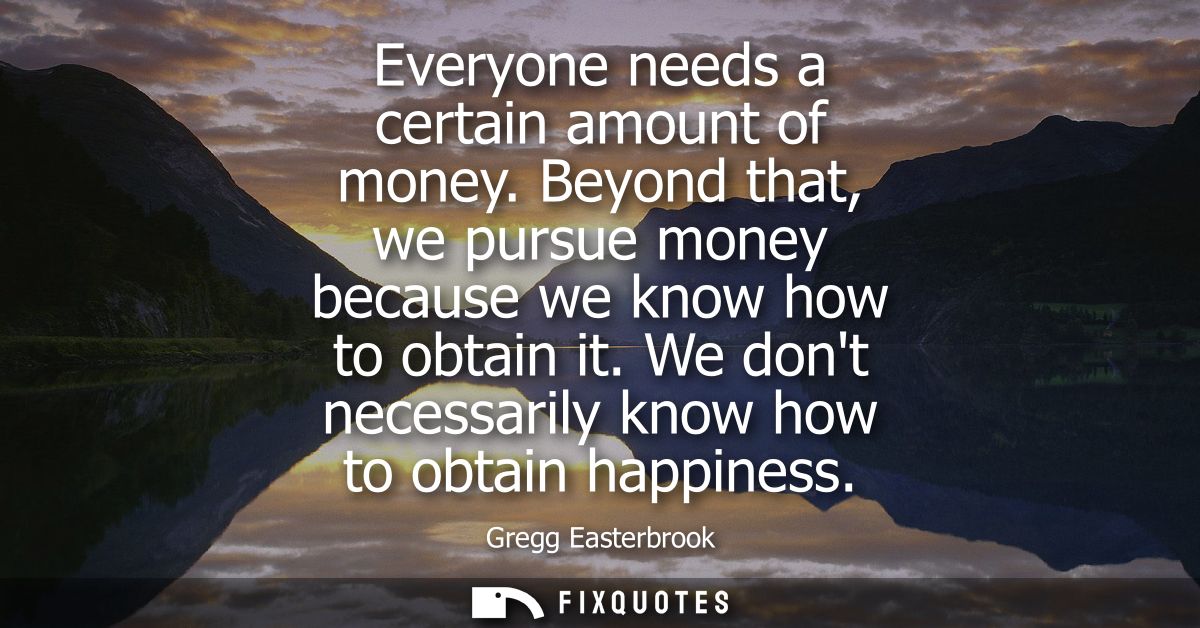 Everyone needs a certain amount of money. Beyond that, we pursue money because we know how to obtain it. We dont necessa