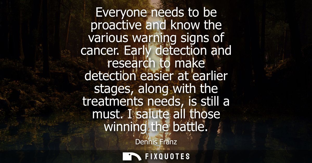 Everyone needs to be proactive and know the various warning signs of cancer. Early detection and research to make detect