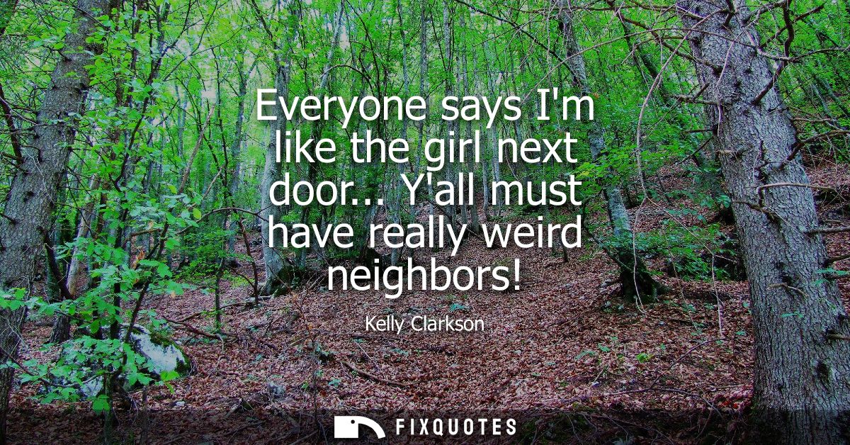 Everyone says Im like the girl next door... Yall must have really weird neighbors!