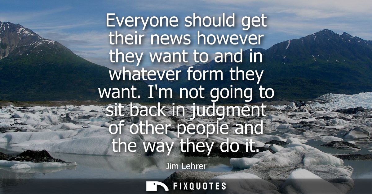 Everyone should get their news however they want to and in whatever form they want. Im not going to sit back in judgment