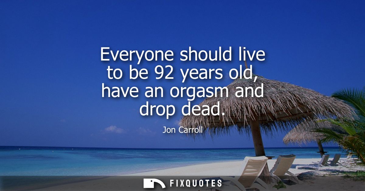 Everyone should live to be 92 years old, have an orgasm and drop dead