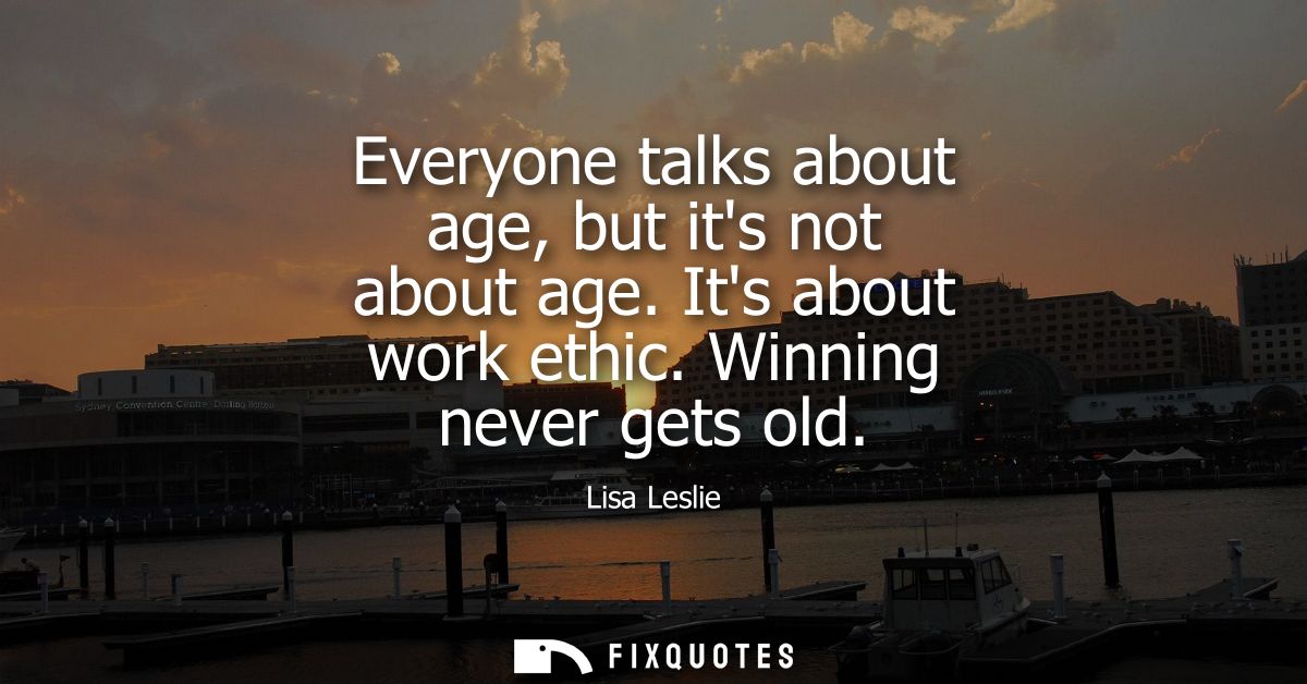 Everyone talks about age, but its not about age. Its about work ethic. Winning never gets old