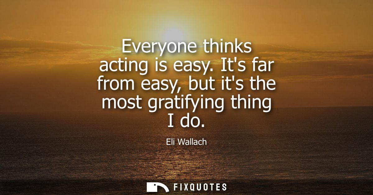 Everyone thinks acting is easy. Its far from easy, but its the most gratifying thing I do