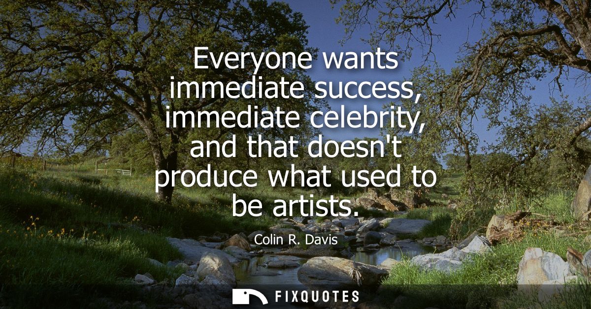 Everyone wants immediate success, immediate celebrity, and that doesnt produce what used to be artists
