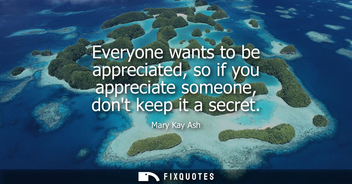 Everyone wants to be appreciated, so if you appreciate someone, dont keep it a secret