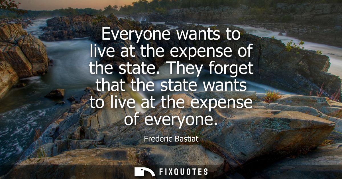 Everyone wants to live at the expense of the state. They forget that the state wants to live at the expense of everyone