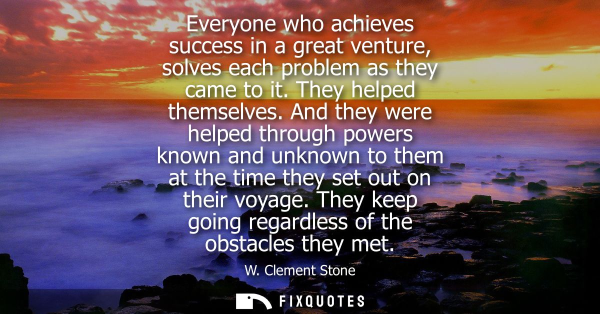 Everyone who achieves success in a great venture, solves each problem as they came to it. They helped themselves.
