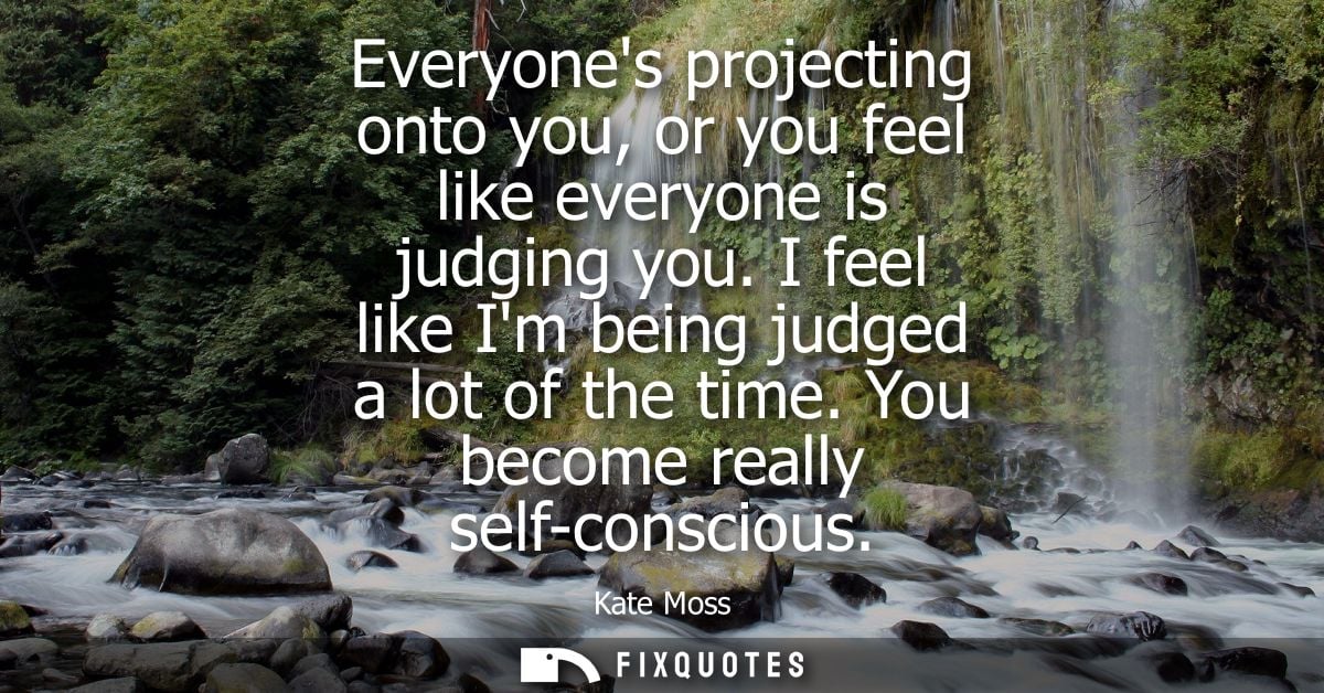 Everyones projecting onto you, or you feel like everyone is judging you. I feel like Im being judged a lot of the time. 