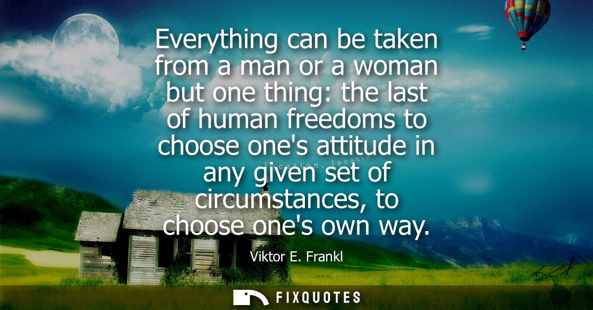 Everything can be taken from a man or a woman but one thing: the last of human freedoms to choose ones attitude in any g