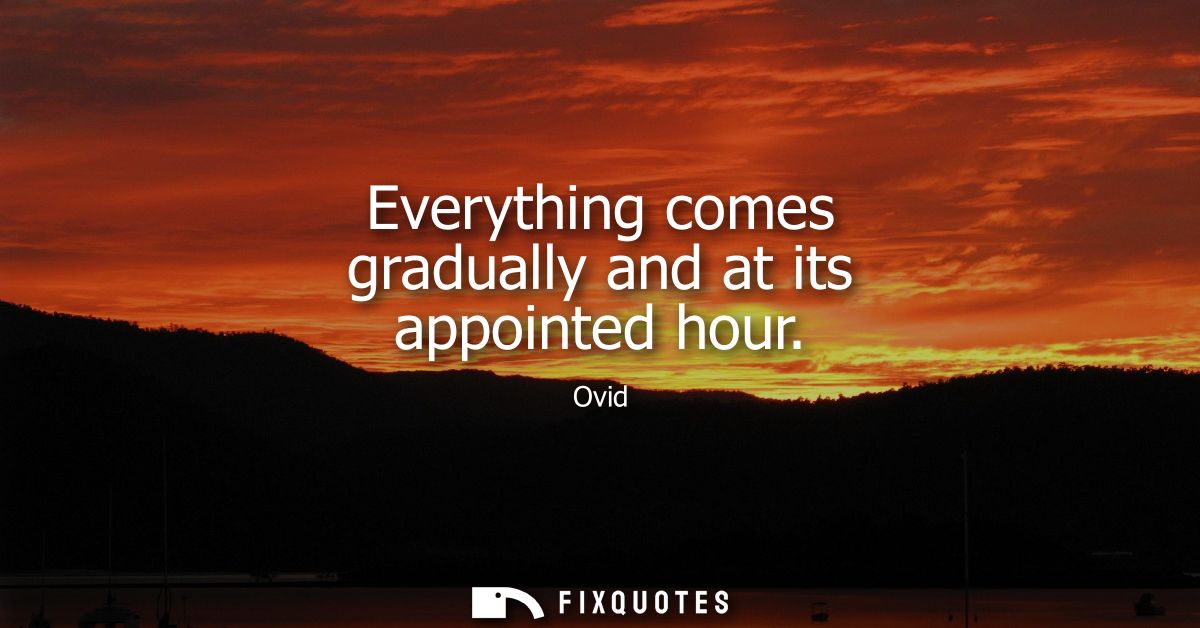 Everything comes gradually and at its appointed hour