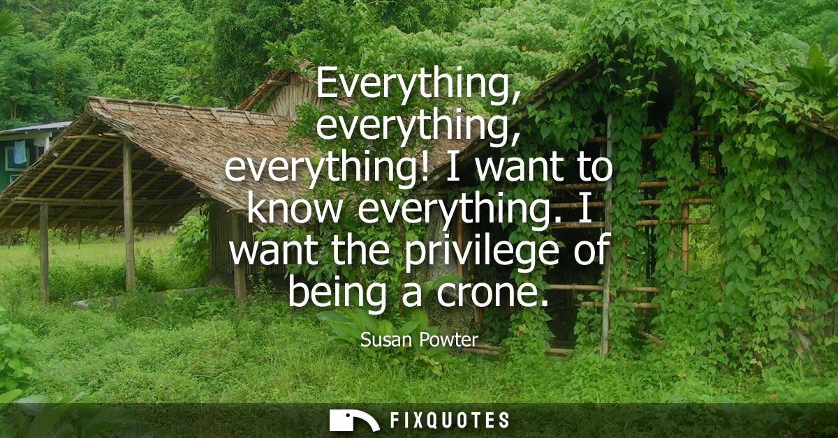 Everything, everything, everything! I want to know everything. I want the privilege of being a crone