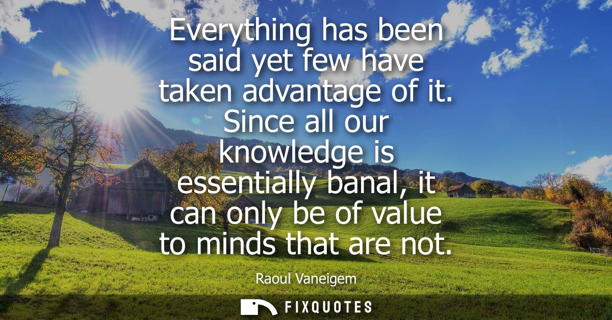 Everything has been said yet few have taken advantage of it. Since all our knowledge is essentially banal, it can only b