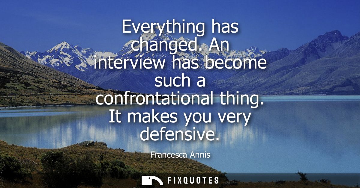 Everything has changed. An interview has become such a confrontational thing. It makes you very defensive