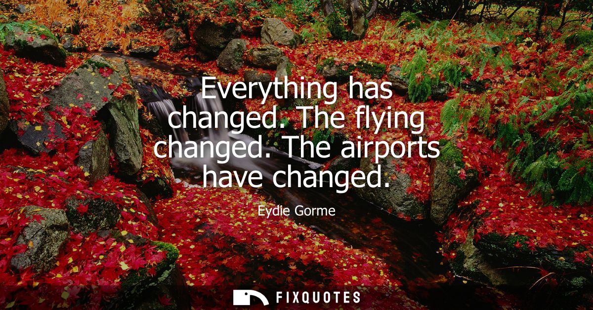 Everything has changed. The flying changed. The airports have changed