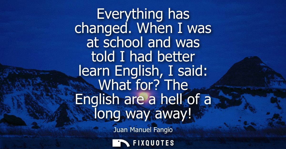 Everything has changed. When I was at school and was told I had better learn English, I said: What for? The English are 