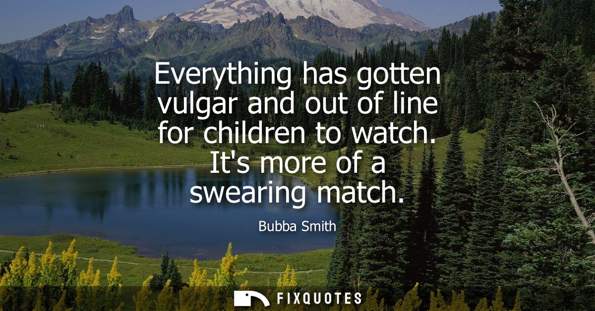 Everything has gotten vulgar and out of line for children to watch. Its more of a swearing match