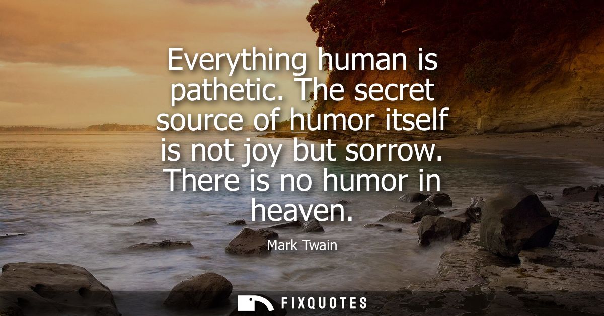Everything human is pathetic. The secret source of humor itself is not joy but sorrow. There is no humor in heaven