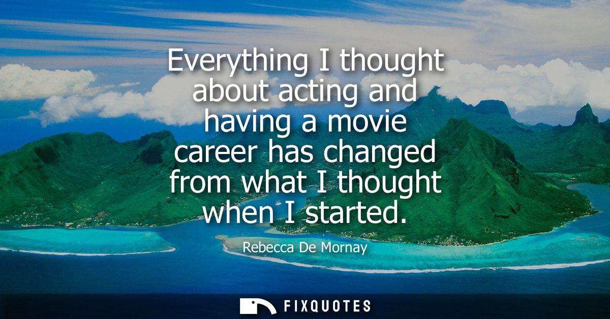 Everything I thought about acting and having a movie career has changed from what I thought when I started