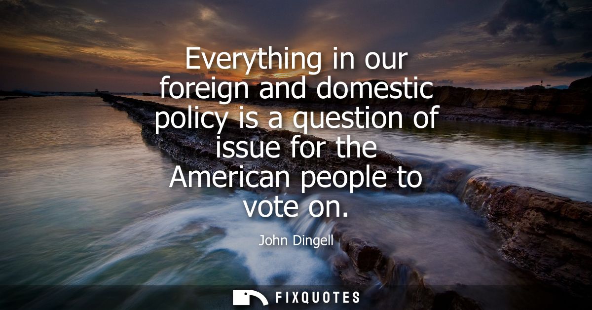 Everything in our foreign and domestic policy is a question of issue for the American people to vote on