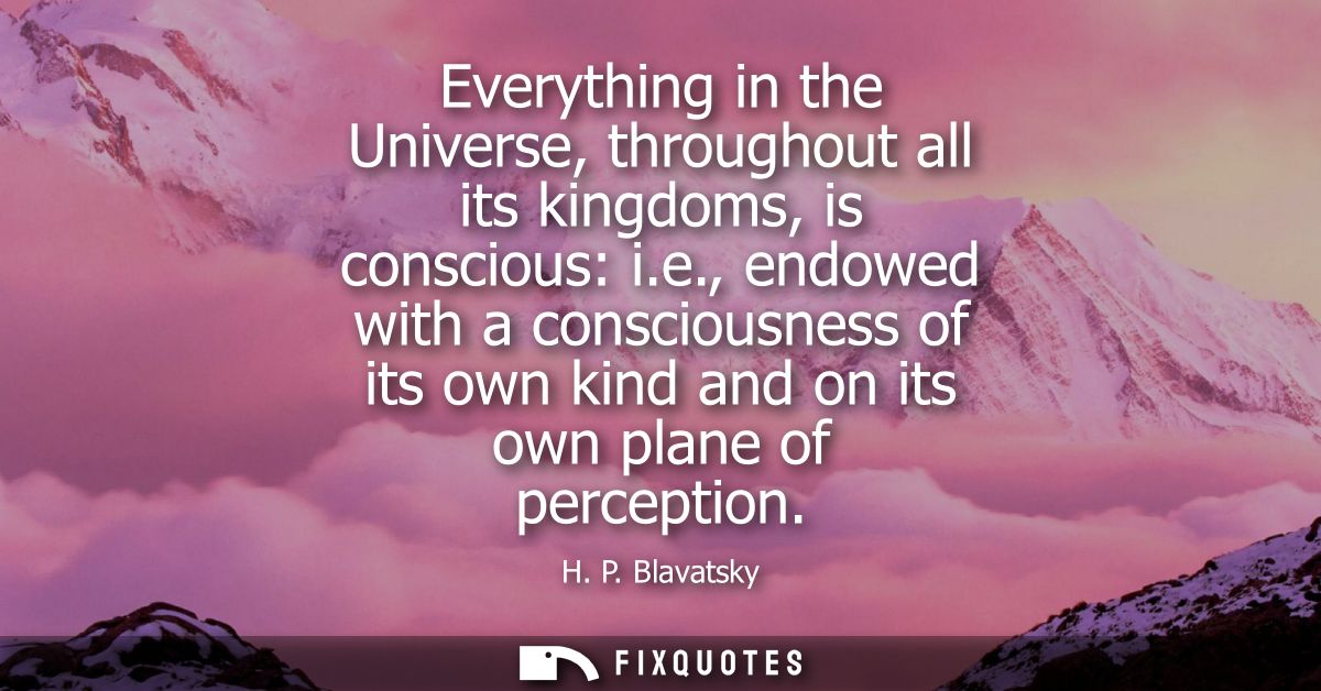 Everything in the Universe, throughout all its kingdoms, is conscious: i.e., endowed with a consciousness of its own kin