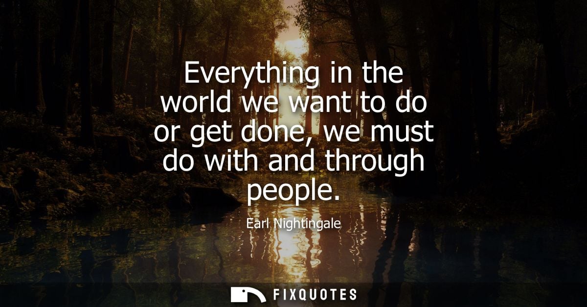 Everything in the world we want to do or get done, we must do with and through people