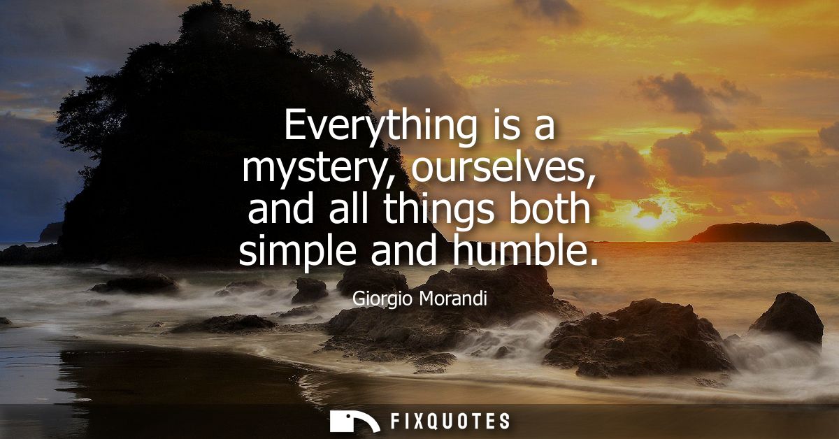 Everything is a mystery, ourselves, and all things both simple and humble