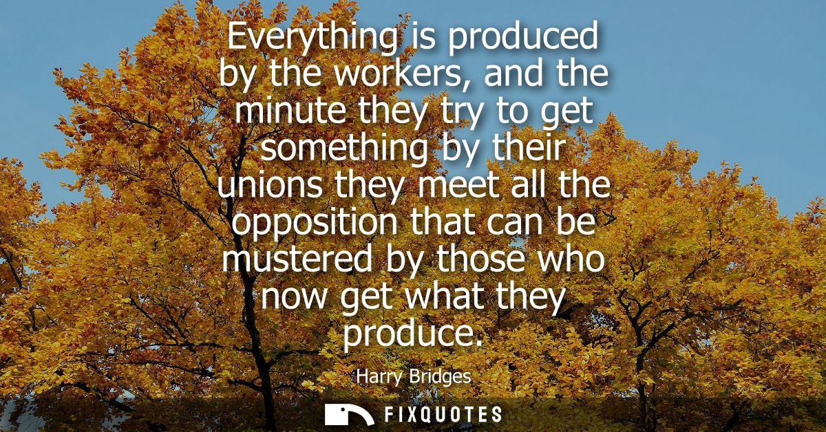 Everything is produced by the workers, and the minute they try to get something by their unions they meet all the opposi
