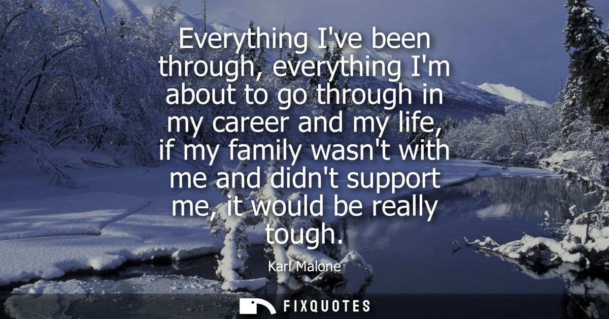 Everything Ive been through, everything Im about to go through in my career and my life, if my family wasnt with me and 